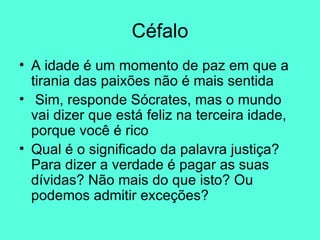 Céfalo A idade é um momento de paz em que a tirania das paixões não é mais sentida Sim, responde Sócrates, mas o mundo vai dizer que está feliz na terceira idade, porque você é rico  Qual é o significado da palavra justiça? Para dizer a verdade é pagar as suas dívidas? Não mais do que isto? Ou podemos admitir exceções?  