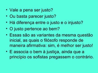 Vale a pena ser justo?  Ou basta parecer justo?  Há diferença entre o justo e o injusto?  O justo pertence ao bem?  Essas são as variantes da mesma questão inicial, as quais o filósofo responde de maneira afirmativa: sim, é melhor ser justo!  E associa o bem à justiça, ainda que a princípio os sofistas pregassem o contrário.  