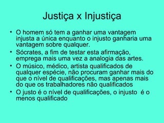 Justiça x Injustiça O homem só tem a ganhar uma vantagem injusta a única enquanto o injusto ganharia uma vantagem sobre qualquer. Sócrates, a fim de testar esta afirmação, emprega mais uma vez a analogia das artes.  O músico, médico, artista qualificados de qualquer espécie, não procuram ganhar mais do que o nível de qualificações, mas apenas mais do que os trabalhadores não qualificados  O justo é o nível de qualificações, o injusto  é o menos qualificado  
