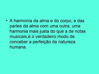 A harmonia da alma e do corpo, e das partes da alma com uma outra, uma harmonia mais justa do que a de notas musicais,é o verdadeiro modo de conceber a perfeição da natureza humana.  