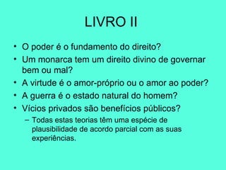 LIVRO II  O poder é o fundamento do direito? Um monarca tem um direito divino de governar bem ou mal? A virtude é o amor-próprio ou o amor ao poder? A guerra é o estado natural do homem? Vícios privados são benefícios públicos? Todas estas teorias têm uma espécie de plausibilidade de acordo parcial com as suas experiências.  