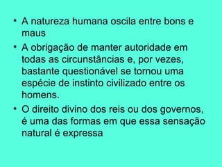 A natureza humana oscila entre bons e maus A obrigação de manter autoridade em todas as circunstâncias e, por vezes, bastante questionável se tornou uma espécie de instinto civilizado entre os homens.  O direito divino dos reis ou dos governos, é uma das formas em que essa sensação natural é expressa  