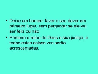 Deixe um homem fazer o seu dever em primeiro lugar, sem perguntar se ele vai ser feliz ou não Primeiro o reino de Deus e sua justiça, e todas estas coisas vos serão acrescentadas. 