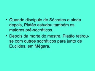 Quando discípulo de Sócrates e ainda depois, Platão estudou também os maiores pré-socráticos.  Depois da morte do mestre, Platão retirou-se com outros socráticos para junto de Euclides, em Mégara. 