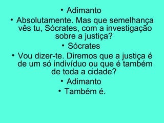 Adimanto  Absolutamente. Mas que semelhança vês tu, Sócrates, com a investigação sobre a justiça?  Sócrates  Vou dizer-te. Diremos que a justiça é de um só indivíduo ou que é também de toda a cidade?  Adimanto  Também é. 