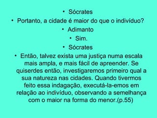 Sócrates  Portanto, a cidade é maior do que o indivíduo?  Adimanto  Sim. Sócrates  Então, talvez exista uma justiça numa escala mais ampla, e mais fácil de apreender. Se quiserdes então, investigaremos primeiro qual a sua natureza nas cidades. Quando tivermos feito essa indagação, executá-la-emos em relação ao indivíduo, observando a semelhança com o maior na forma do menor.(p.55)   