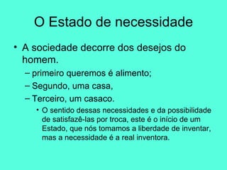 O Estado de necessidade A sociedade decorre dos desejos do homem.  primeiro queremos é alimento;  Segundo, uma casa, Terceiro, um casaco.  O sentido dessas necessidades e da possibilidade de satisfazê-las por troca, este é o início de um Estado, que nós tomamos a liberdade de inventar, mas a necessidade é a real inventora.  