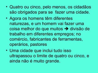 Quatro ou cinco, pelo menos, os cidadãos são obrigados para se  fazer uma cidade.  Agora os homens têm diferentes naturezas, e um homem vai fazer uma coisa melhor do que muitos    divisão de trabalho em diferentes empregos; no comércio, fabricantes de ferramentas, operários, pastores  Uma cidade que inclui tudo isso ultrapassou o limite de quatro ou cinco, e ainda não é muito grande.  