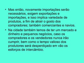 Mas então, novamente importações serão necessários, exigem exportações e importações, e isso implica variedade de produtos, a fim de atrair o gosto dos compradores; também comerciantes e navios.  Na cidade também temos de ter um mercado e dinheiro e pequenos negócios, caso os compradores e os vendedores nunca irão cumprir, bem como o tempo valioso dos produtores será desperdiçado em vão os esforços de intercâmbio.  