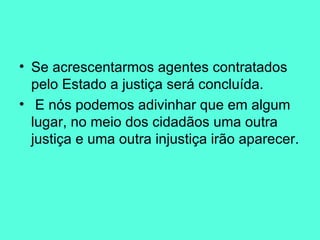 Se acrescentarmos agentes contratados pelo Estado a justiça será concluída. E nós podemos adivinhar que em algum lugar, no meio dos cidadãos uma outra justiça e uma outra injustiça irão aparecer.  
