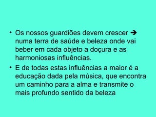Os nossos guardiões devem crescer    numa terra de saúde e beleza onde vai beber em cada objeto a doçura e as harmoniosas influências.  E de todas estas influências a maior é a educação dada pela música, que encontra um caminho para a alma e transmite o mais profundo sentido da beleza 