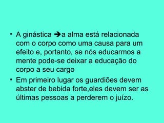 A ginástica   a alma está relacionada com o corpo como uma causa para um efeito e, portanto, se nós educarmos a mente pode-se deixar a educação do corpo a seu cargo Em primeiro lugar os guardiões devem abster de bebida forte,eles devem ser as últimas pessoas a perderem o juízo.  
