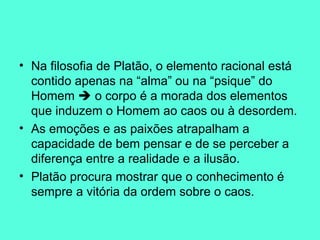 Na filosofia de Platão, o elemento racional está contido apenas na “alma” ou na “psique” do Homem    o corpo é a morada dos elementos que induzem o Homem ao caos ou à desordem.  As emoções e as paixões atrapalham a capacidade de bem pensar e de se perceber a diferença entre a realidade e a ilusão.  Platão procura mostrar que o conhecimento é sempre a vitória da ordem sobre o caos.  