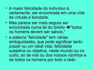 A maior felicidade do indivíduo é, certamente, ser encontrada em uma vida de virtude e bondade.  Mas parece ser mais segura ser encontrada numa lei do direito   "todos os homens devem ser salvos,“ a palavra "felicidade" tem várias ambiguidades, que pode significar tanto prazer ou um ideal vida, felicidade subjetiva ou objetiva, neste mundo ou no outro, só de nós ou dos nossos vizinhos e de todos os homens por todo o lado.  