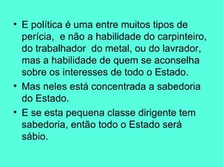 E política é uma entre muitos tipos de perícia,  e não a habilidade do carpinteiro, do trabalhador  do metal, ou do lavrador, mas a habilidade de quem se aconselha sobre os interesses de todo o Estado.  Mas neles está concentrada a sabedoria do Estado.  E se esta pequena classe dirigente tem sabedoria, então todo o Estado será sábio.  