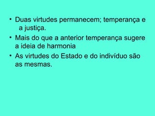 Duas virtudes permanecem; temperança e  a justiça.  Mais do que a anterior temperança sugere a ideia de harmonia  As virtudes do Estado e do indivíduo são as mesmas. 