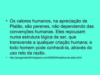 Os valores humanos, na apreciação de Platão, são perenes, não dependendo das convenções humanas. Eles repousam numa estrutura lógica de ser, que transcende a qualquer criação humana; e todo homem pode conhecê-la, através do uso reto da razão.  http://josegeraldo49.blogspot.com/2008/09/repblica-de-plato.html 