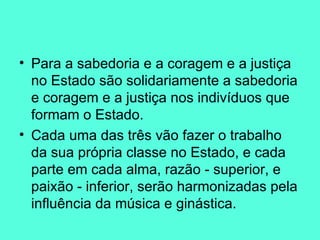 Para a sabedoria e a coragem e a justiça no Estado são solidariamente a sabedoria e coragem e a justiça nos indivíduos que formam o Estado.  Cada uma das três vão fazer o trabalho da sua própria classe no Estado, e cada parte em cada alma, razão - superior, e paixão - inferior, serão harmonizadas pela influência da música e ginástica.  