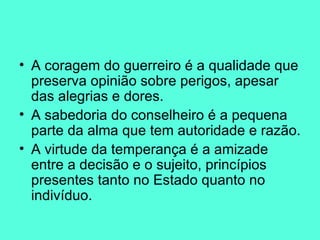 A coragem do guerreiro é a qualidade que preserva opinião sobre perigos, apesar das alegrias e dores.  A sabedoria do conselheiro é a pequena parte da alma que tem autoridade e razão.  A virtude da temperança é a amizade entre a decisão e o sujeito, princípios presentes tanto no Estado quanto no indivíduo.  