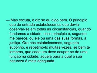—  Mas escuta, e diz se eu digo bem. O princípio que de entrada estabelecemos que devia observar-se em todas as circunstâncias, quando fundamos a cidade, esse princípio é, segundo me parece, ou ele ou uma das suas formas, a justiça. Ora nós estabelecemos, segundo suponho, e repetimo-lo muitas vezes, se bem te lembras, que cada um deve ocupar-se de uma função na cidade, aquela para a qual a sua natureza é mais adequada.  