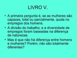 LIVRO V.  A primeira pergunta é, se as mulheres são capazes, total ou parcialmente, quota no empregos dos homens.  A divisão do trabalho, e a diversidade de empregos foram baseadas na diferença de naturezas.  Mas é que não há diferença entre homens e mulheres? Porém, não são totalmente diferentes?  