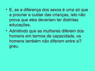 E, se a diferença dos sexos é uma só que a procriar e cuidar das crianças, isto não prova que eles deveriam ter distintas educações.  Admitindo que as mulheres diferem dos homens em termos de capacidade, os homens também não diferem entre si? grau.  