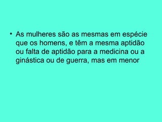 As mulheres são as mesmas em espécie que os homens, e têm a mesma aptidão ou falta de aptidão para a medicina ou a ginástica ou de guerra, mas em menor 