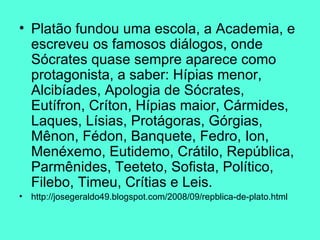 Platão fundou uma escola, a Academia, e escreveu os famosos diálogos, onde Sócrates quase sempre aparece como protagonista, a saber: Hípias menor, Alcibíades, Apologia de Sócrates, Eutífron, Críton, Hípias maior, Cármides, Laques, Lísias, Protágoras, Górgias, Mênon, Fédon, Banquete, Fedro, Ion, Menéxemo, Eutidemo, Crátilo, República, Parmênides, Teeteto, Sofista, Político, Filebo, Timeu, Crítias e Leis.  http://josegeraldo49.blogspot.com/2008/09/repblica-de-plato.html 