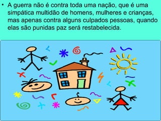 A guerra não é contra toda uma nação, que é uma simpática multidão de homens, mulheres e crianças, mas apenas contra alguns culpados pessoas, quando elas são punidas paz será restabelecida.  