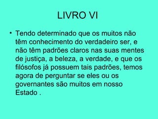 LIVRO VI  Tendo determinado que os muitos não têm conhecimento do verdadeiro ser, e não têm padrões claros nas suas mentes de justiça, a beleza, a verdade, e que os filósofos já possuem tais padrões, temos agora de perguntar se eles ou os governantes são muitos em nosso Estado .  