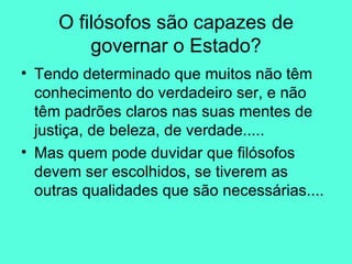 Tendo determinado que muitos não têm conhecimento do verdadeiro ser, e não têm padrões claros nas suas mentes de justiça, de beleza, de verdade..... Mas quem pode duvidar que filósofos devem ser escolhidos, se tiverem as outras qualidades que são necessárias.... O filósofos são capazes de governar o Estado? 