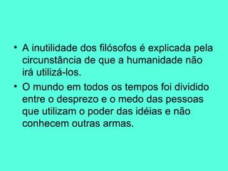 A inutilidade dos filósofos é explicada pela circunstância de que a humanidade não irá utilizá-los.  O mundo em todos os tempos foi dividido entre o desprezo e o medo das pessoas que utilizam o poder das idéias e não conhecem outras armas.  