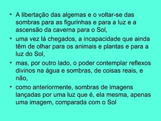 A libertação das algemas e o voltar-se das sombras para as figurinhas e para a luz e a ascensão da caverna para o Sol,  uma vez lá chegados, a incapacidade que ainda têm de olhar para os animais e plantas e para a luz do Sol,  mas, por outro lado, o poder contemplar reflexos divinos na água e sombras, de coisas reais, e não,  como anteriormente, sombras de imagens lançadas por uma luz que é, ela mesma, apenas uma imagem, comparada com o Sol 