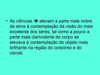 As ciências    elevam a parte mais nobre da alma à contemplação da visão do mais excelente dos seres, tal como a pouco a parte mais clarividente do corpo se elevava à contemplação do objeto mais brilhante na região do corpóreo e do visível.  