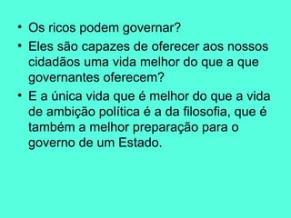 Os ricos podem governar? Eles são capazes de oferecer aos nossos cidadãos uma vida melhor do que a que governantes oferecem?  E a única vida que é melhor do que a vida de ambição política é a da filosofia, que é também a melhor preparação para o governo de um Estado.  