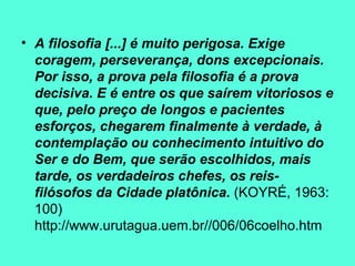 A filosofia [...] é muito perigosa. Exige coragem, perseverança, dons excepcionais. Por isso, a prova pela filosofia é a prova decisiva. E é entre os que saírem vitoriosos e que, pelo preço de longos e pacientes esforços, chegarem finalmente à verdade, à contemplação ou conhecimento intuitivo do Ser e do Bem, que serão escolhidos, mais tarde, os verdadeiros chefes, os reis-filósofos da Cidade platônica.  (KOYRÉ, 1963: 100) http://www.urutagua.uem.br//006/06coelho.htm 