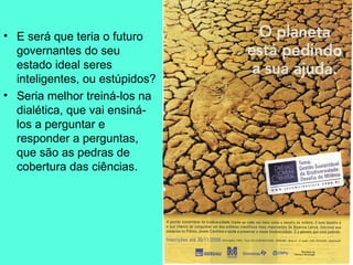 E será que teria o futuro governantes do seu estado ideal seres inteligentes, ou estúpidos?  Seria melhor treiná-los na dialética, que vai ensiná-los a perguntar e responder a perguntas, que são as pedras de cobertura das ciências.  