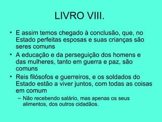 LIVRO VIII.  E assim temos chegado à conclusão, que, no Estado perfeitas esposas e suas crianças são seres comuns A educação e da perseguição dos homens e das mulheres, tanto em guerra e paz, são comuns Reis filósofos e guerreiros, e os soldados do Estado estão a viver juntos, com todas as coisas em comum Não recebendo salário, mas apenas os seus alimentos, dos outros cidadãos.  