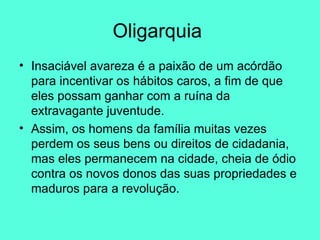 Oligarquia  Insaciável avareza é a paixão de um acórdão para incentivar os hábitos caros, a fim de que eles possam ganhar com a ruína da extravagante juventude.  Assim, os homens da família muitas vezes perdem os seus bens ou direitos de cidadania, mas eles permanecem na cidade, cheia de ódio contra os novos donos das suas propriedades e maduros para a revolução.  