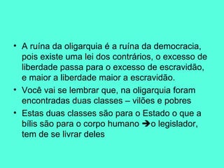 A ruína da oligarquia é a ruína da democracia, pois existe uma lei dos contrários, o excesso de liberdade passa para o excesso de escravidão, e maior a liberdade maior a escravidão.  Você vai se lembrar que, na oligarquia foram encontradas duas classes – vilões e pobres Estas duas classes são para o Estado o que a bílis são para o corpo humano   o legislador, tem de se livrar deles 