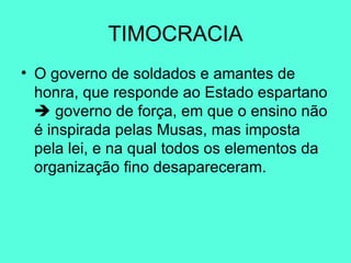 TIMOCRACIA O governo de soldados e amantes de honra, que responde ao Estado espartano    governo de força, em que o ensino não é inspirada pelas Musas, mas imposta pela lei, e na qual todos os elementos da organização fino desapareceram.  