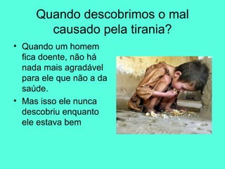 Quando descobrimos o mal causado pela tirania? Quando um homem fica doente, não há nada mais agradável para ele que não a da saúde.  Mas isso ele nunca descobriu enquanto ele estava bem  