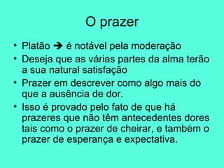 O prazer Platão    é notável pela moderação Deseja que as várias partes da alma terão a sua natural satisfação Prazer em descrever como algo mais do que a ausência de dor.  Isso é provado pelo fato de que há prazeres que não têm antecedentes dores tais como o prazer de cheirar, e também o prazer de esperança e expectativa.  
