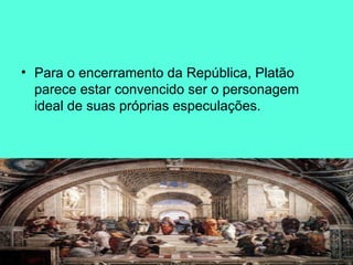 Para o encerramento da República, Platão parece estar convencido ser o personagem ideal de suas próprias especulações.  