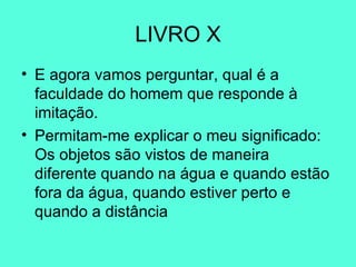 LIVRO X E agora vamos perguntar, qual é a faculdade do homem que responde à imitação.  Permitam-me explicar o meu significado: Os objetos são vistos de maneira diferente quando na água e quando estão fora da água, quando estiver perto e quando a distância 