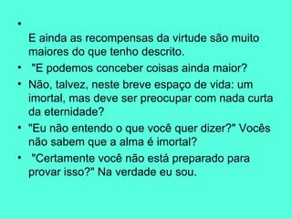 E ainda as recompensas da virtude são muito maiores do que tenho descrito. "E podemos conceber coisas ainda maior?  Não, talvez, neste breve espaço de vida: um imortal, mas deve ser preocupar com nada curta da eternidade?  "Eu não entendo o que você quer dizer?" Vocês não sabem que a alma é imortal? "Certamente você não está preparado para provar isso?" Na verdade eu sou.  