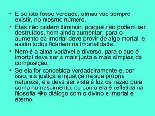 E se isto fosse verdade, almas vão sempre existir, no mesmo número.  Eles não podem diminuir, porque não podem ser destruídos, nem ainda aumentar, para o aumento da imortal deve provir de algo mortal, e assim todos ficariam na imortalidade.  Nem é a alma variável e diverso, para o que é imortal deve ser a mais justa e mais simples de composição.  Se ela for concebida verdadeiramente e, por isso, eis justiça e injustiça na sua própria natureza, ela deve ser vista à luz da razão pura como no nascimento, ou como ela é refletida na filosofia   o diálogo com o divino e imortal e eterno.  