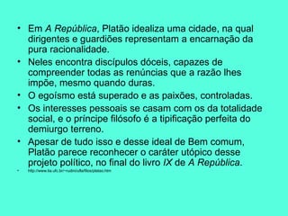 Em  A República , Platão idealiza uma cidade, na qual dirigentes e guardiões representam a encarnação da pura racionalidade.   Neles encontra discípulos dóceis, capazes de compreender todas as renúncias que a razão lhes impõe, mesmo quando duras.   O egoísmo está superado e as paixões, controladas.  Os interesses pessoais se casam com os da totalidade social, e o príncipe filósofo é a tipificação perfeita do demiurgo terreno.   Apesar de tudo isso e desse ideal de Bem comum, Platão parece reconhecer o caráter utópico desse projeto político, no final do livro  IX  de  A República .  http://www.lia.ufc.br/~rudini/ufla/filos/platao.htm 