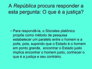 A  República  procura responder a esta pergunta: O que é a justiça? Para respondê-la, o Sócrates platônico propõe como método de pesquisa estabelecer um paralelo entre o homem e a polis, pois, supondo que o Estado é o homem em ponto grande,  encontrar o Estado justo implica encontrar o homem justo, conhecer o que é a justiça e seu contrário. 
