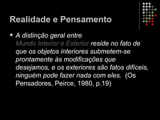 Realidade e Pensamento A distinção geral entre  Mundo Interior e Exterior  reside no fato de que os objetos interiores submetem-se prontamente às modificações que desejamos, e os exteriores são fatos difíceis, ninguém pode fazer nada com eles.   (Os Pensadores, Peirce, 1980, p.19) 